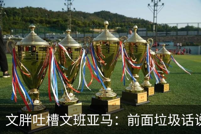 文胖吐槽文班亚马：前面垃圾话说得响 关键时刻却跑不动了